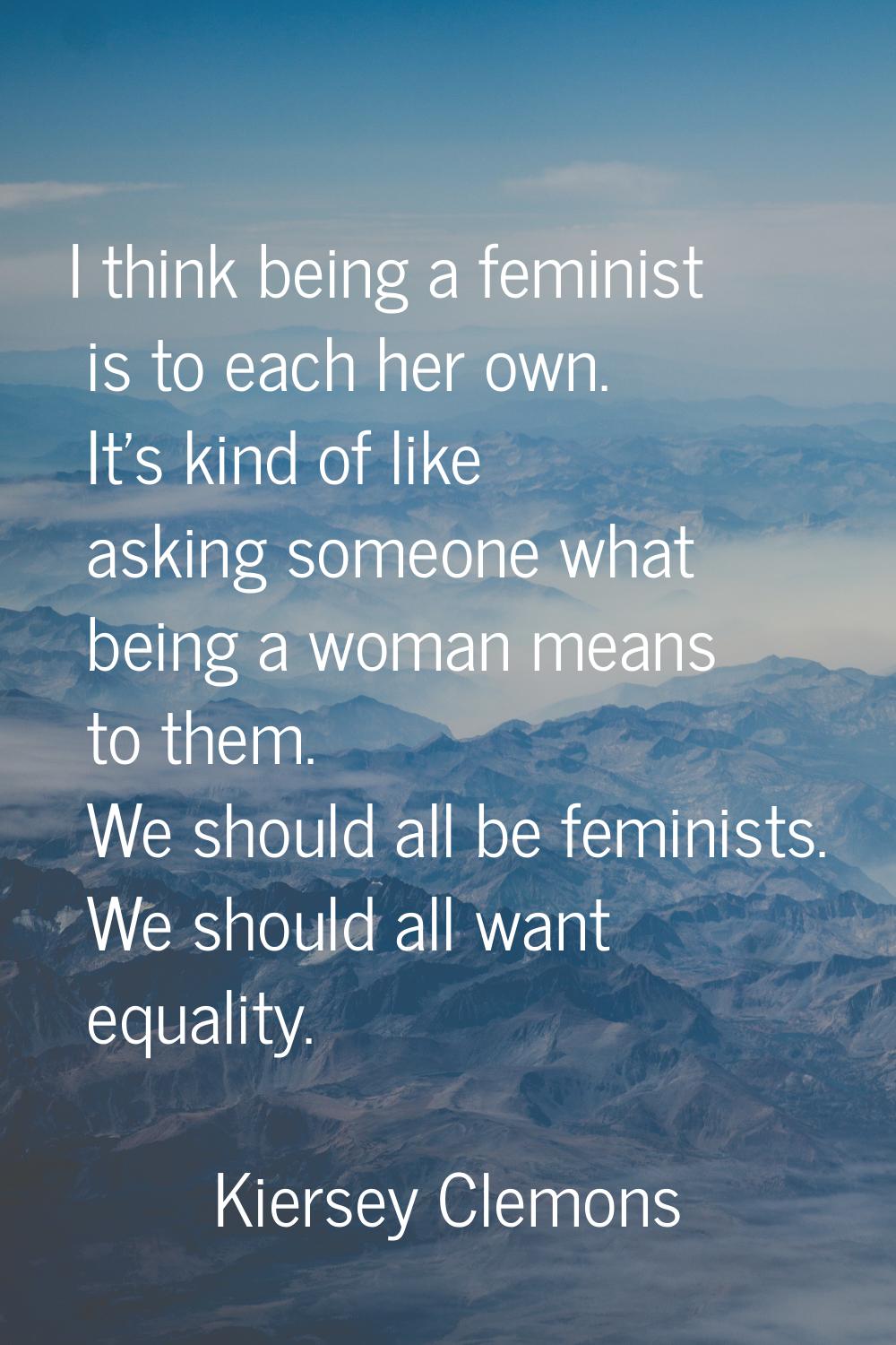 I think being a feminist is to each her own. It's kind of like asking someone what being a woman me