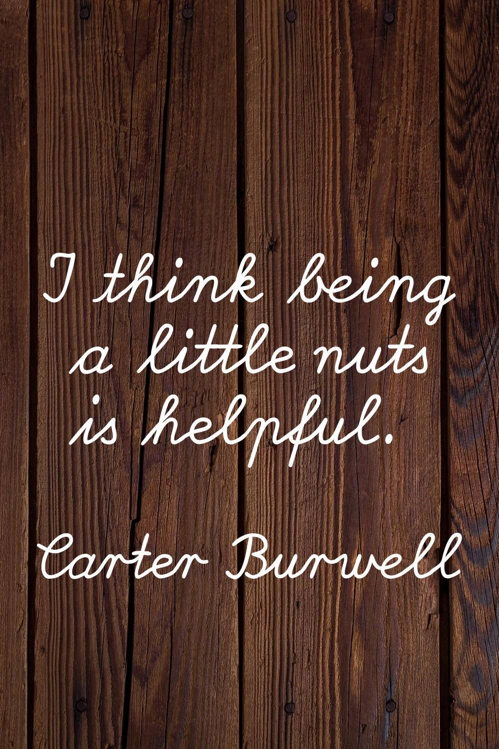 I think being a little nuts is helpful.