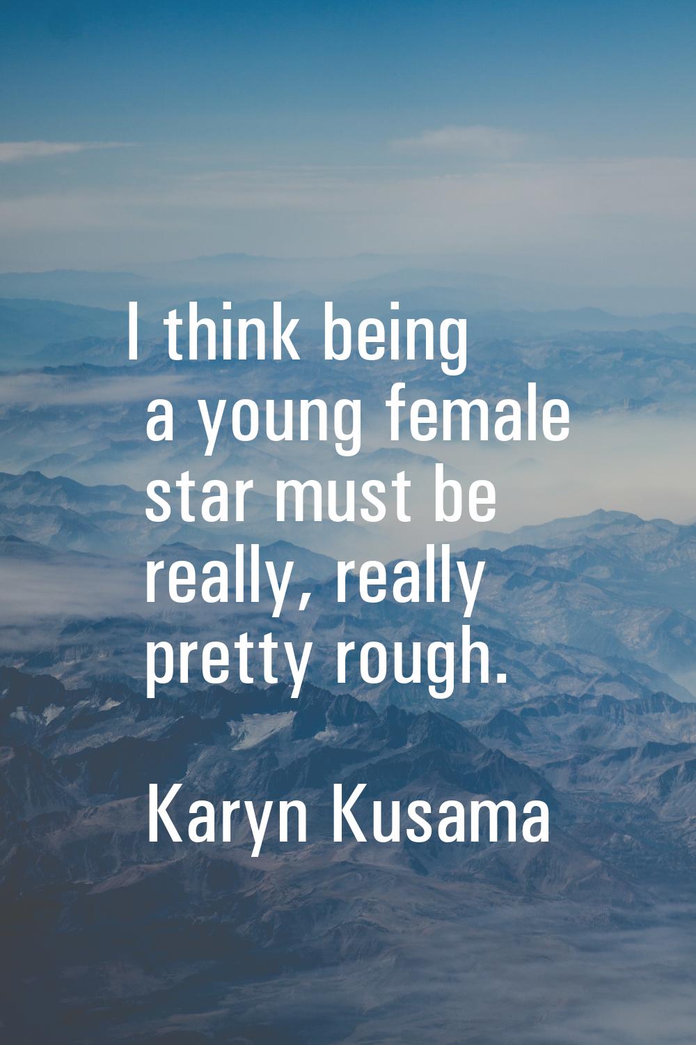 I think being a young female star must be really, really pretty rough.