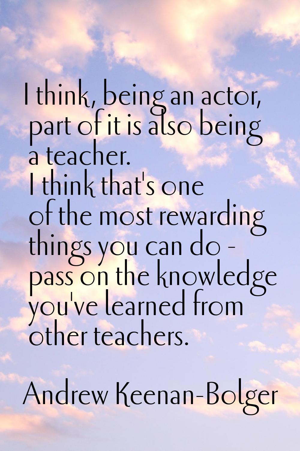 I think, being an actor, part of it is also being a teacher. I think that's one of the most rewardi