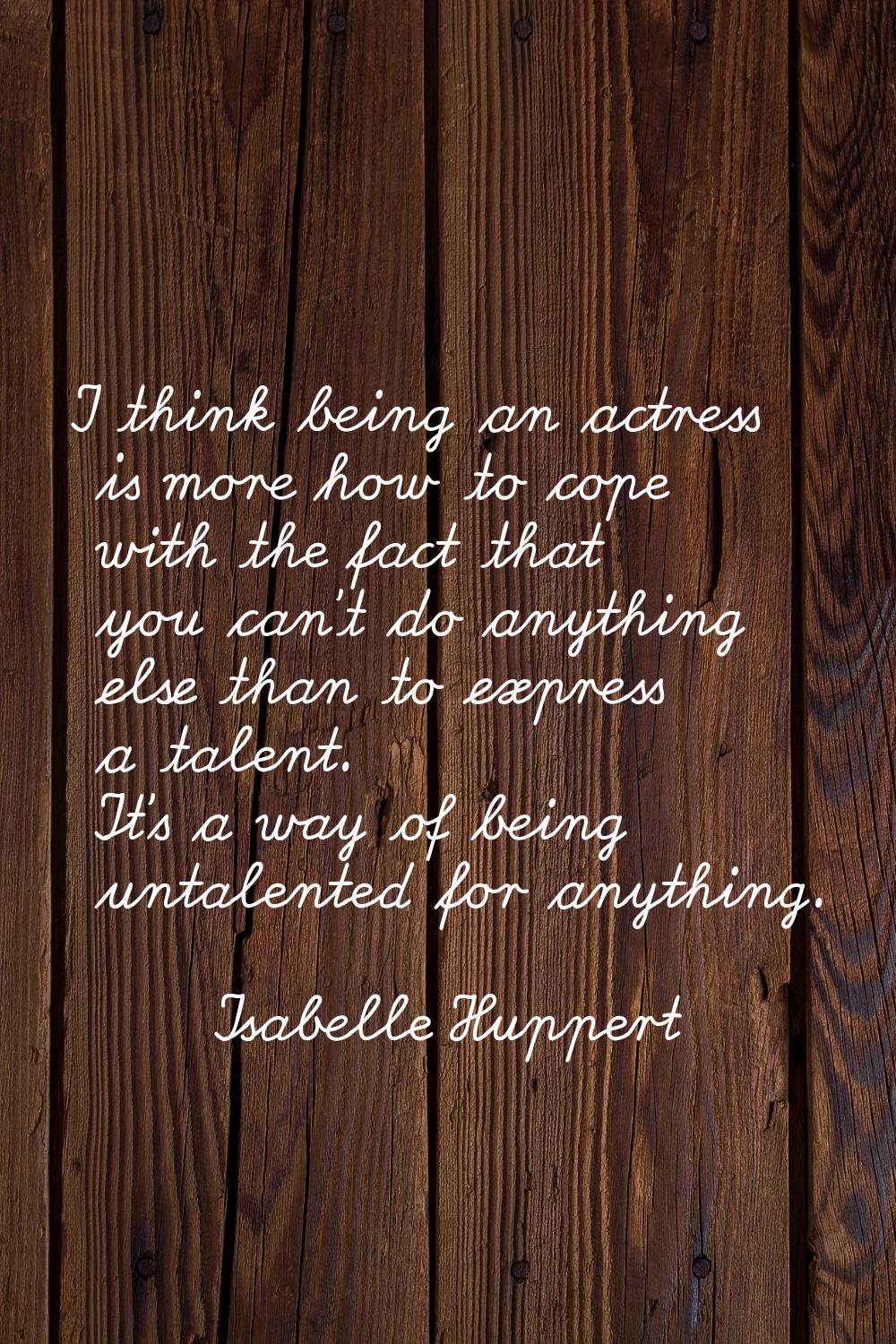 I think being an actress is more how to cope with the fact that you can't do anything else than to 