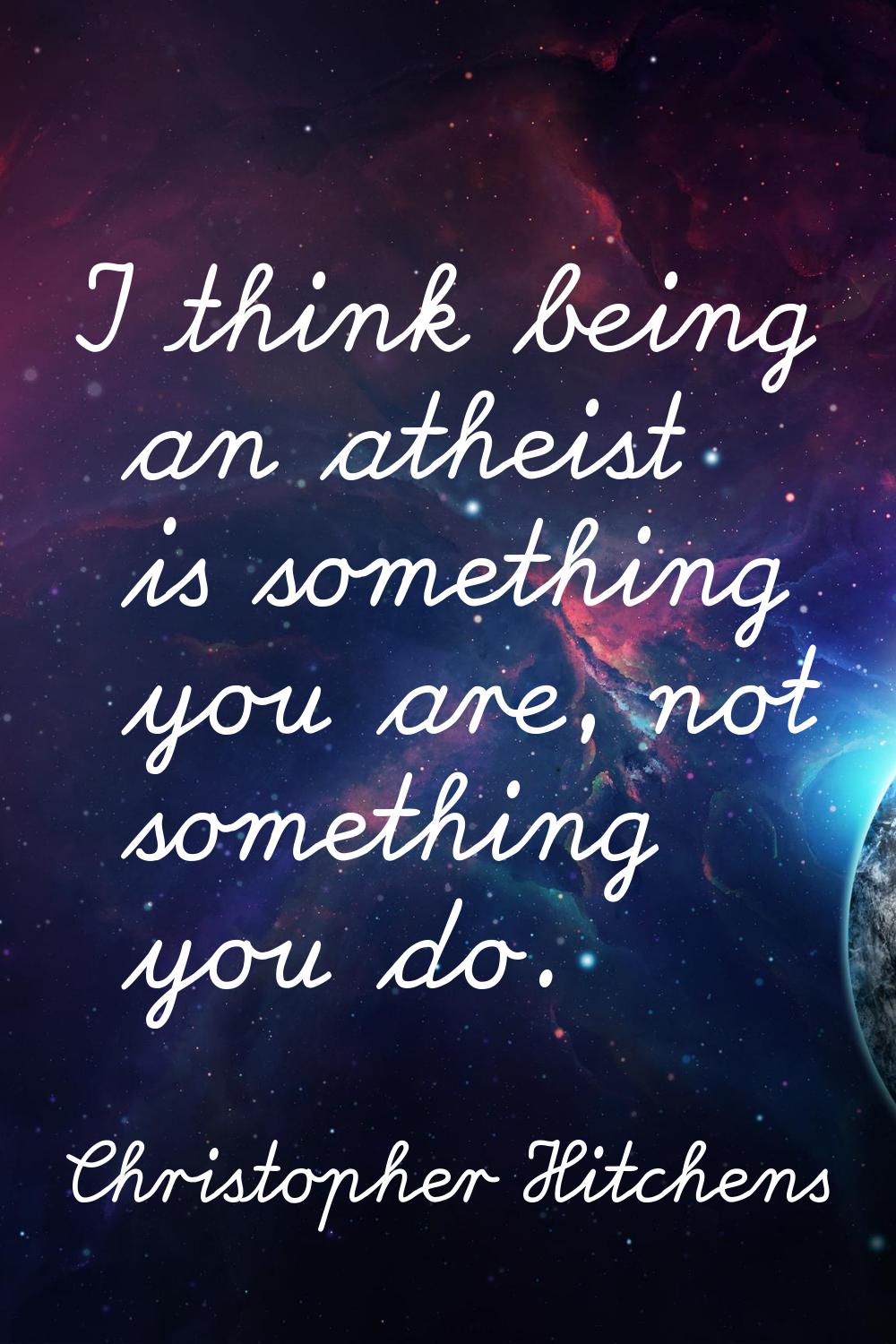I think being an atheist is something you are, not something you do.