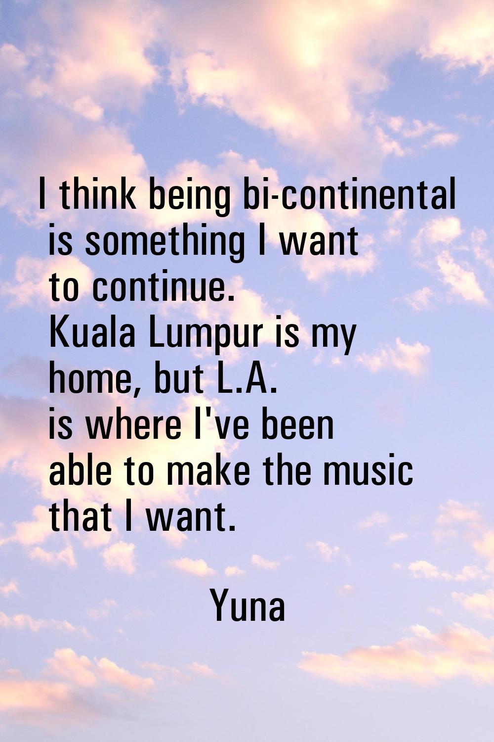 I think being bi-continental is something I want to continue. Kuala Lumpur is my home, but L.A. is 