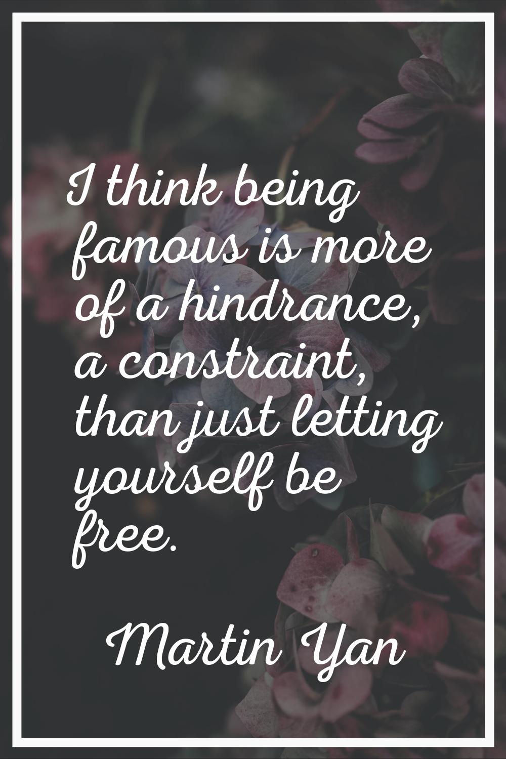 I think being famous is more of a hindrance, a constraint, than just letting yourself be free.