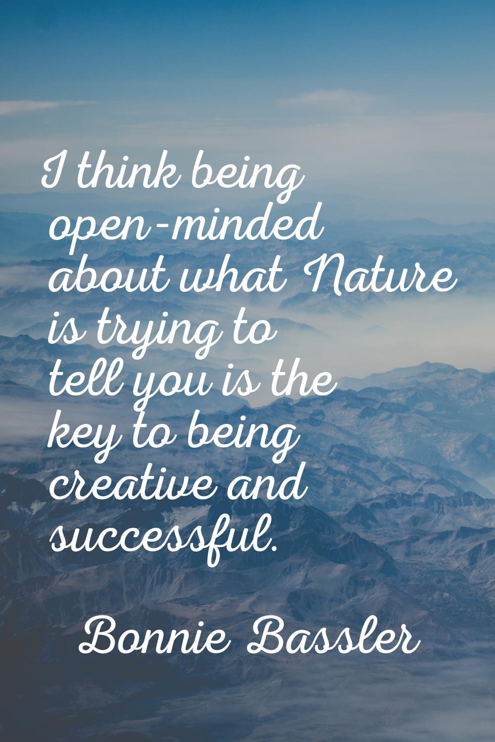 I think being open-minded about what Nature is trying to tell you is the key to being creative and 