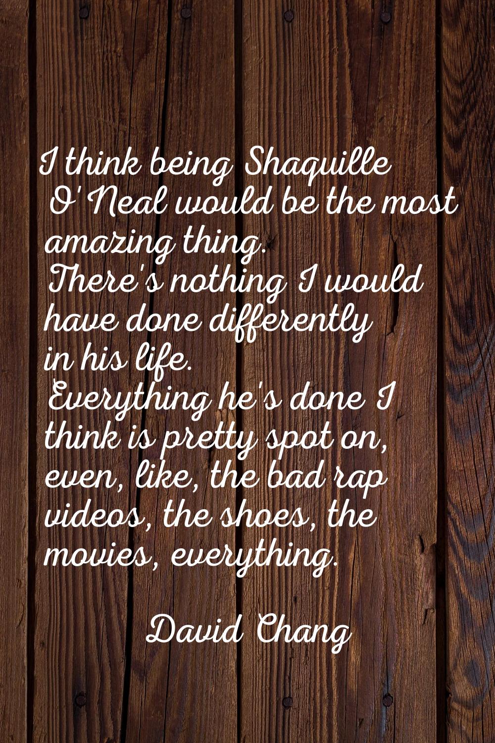 I think being Shaquille O'Neal would be the most amazing thing. There's nothing I would have done d