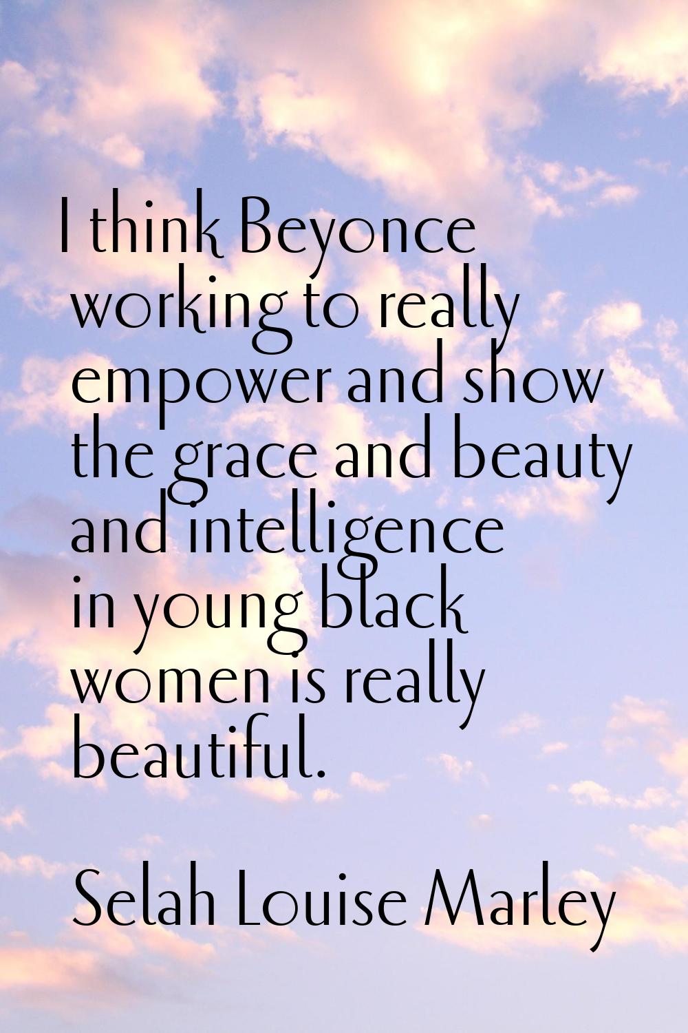 I think Beyonce working to really empower and show the grace and beauty and intelligence in young b