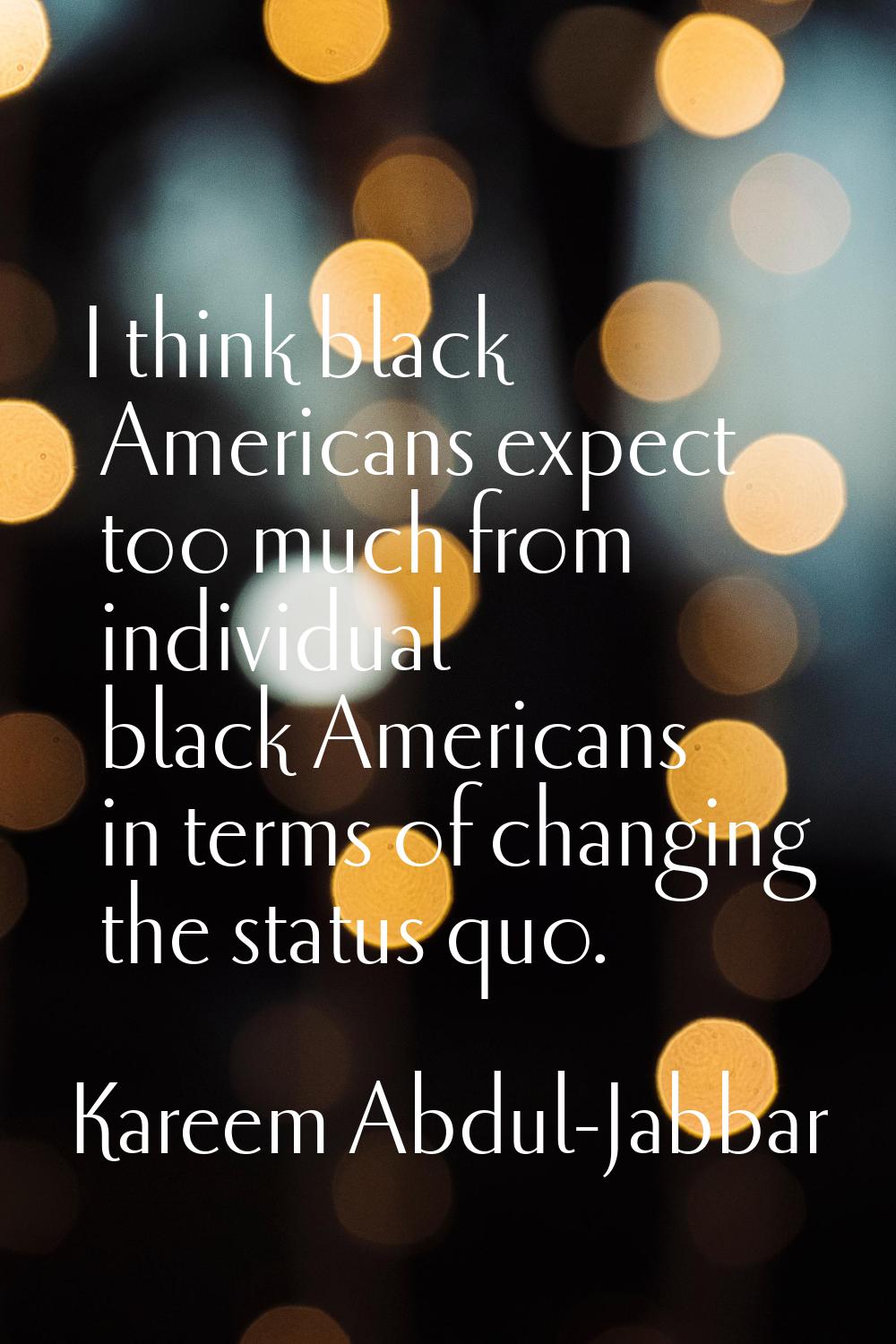 I think black Americans expect too much from individual black Americans in terms of changing the st