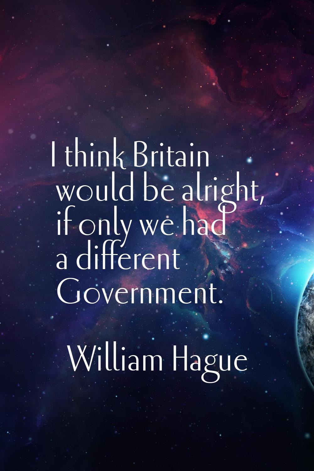 I think Britain would be alright, if only we had a different Government.