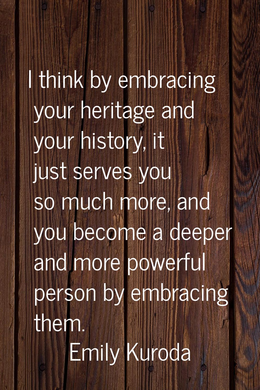I think by embracing your heritage and your history, it just serves you so much more, and you becom