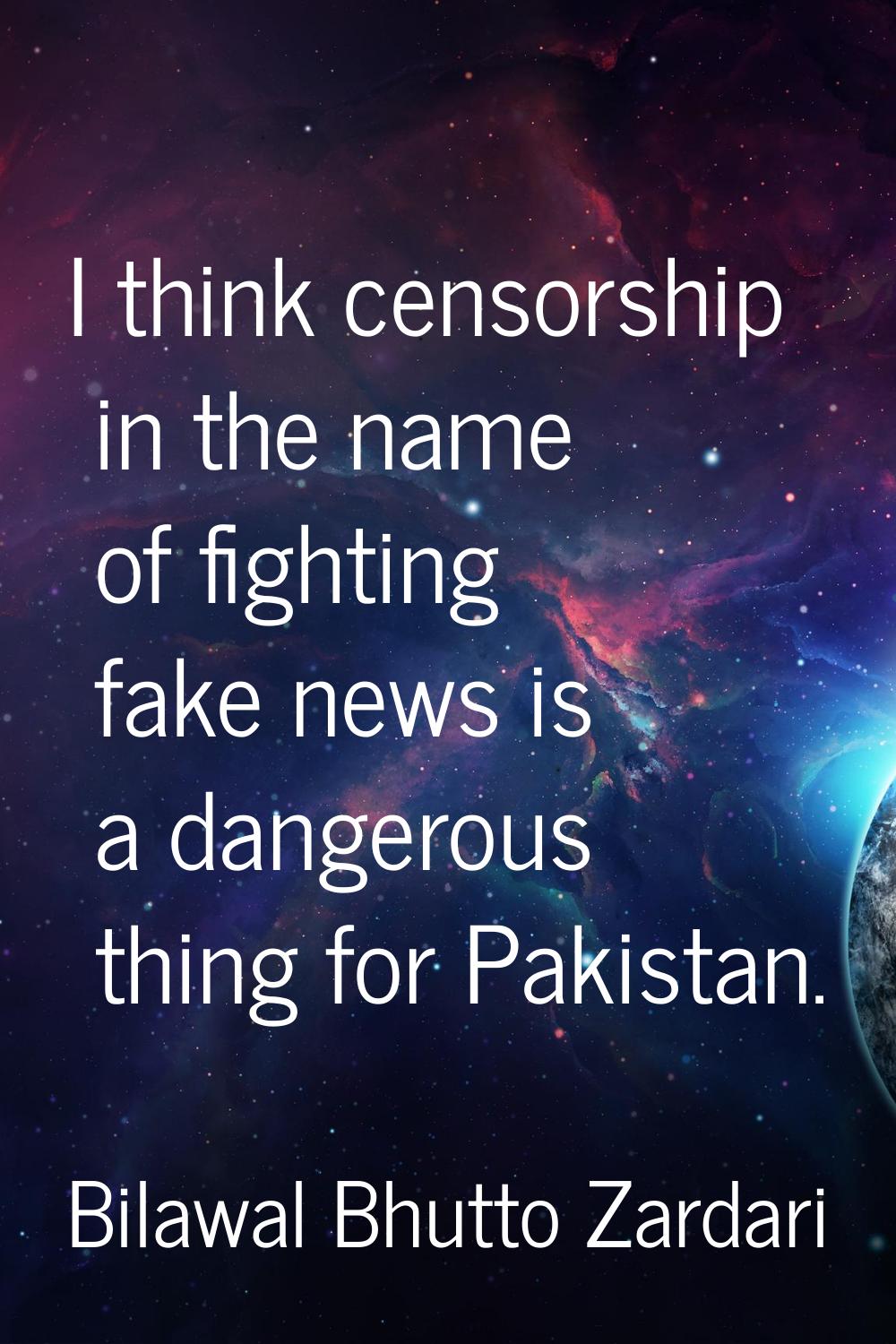 I think censorship in the name of fighting fake news is a dangerous thing for Pakistan.