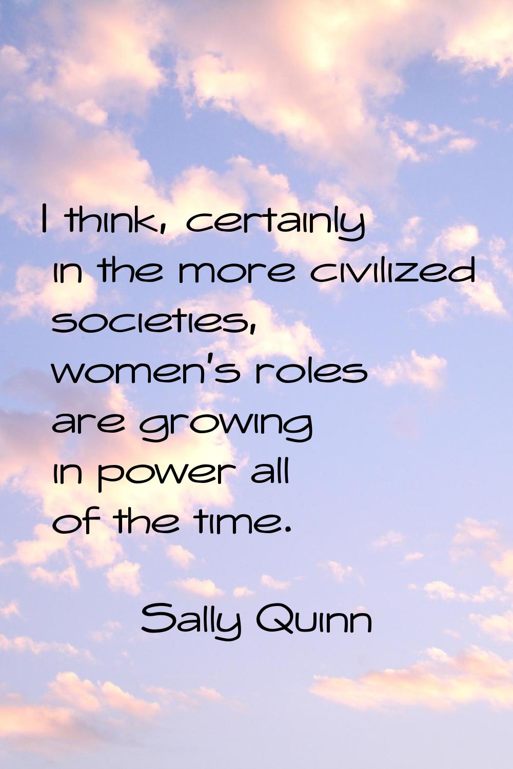 I think, certainly in the more civilized societies, women's roles are growing in power all of the t