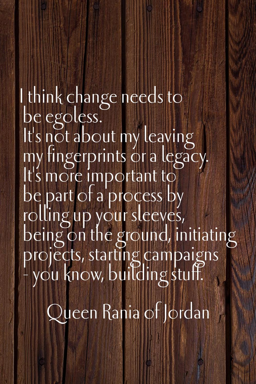 I think change needs to be egoless. It's not about my leaving my fingerprints or a legacy. It's mor