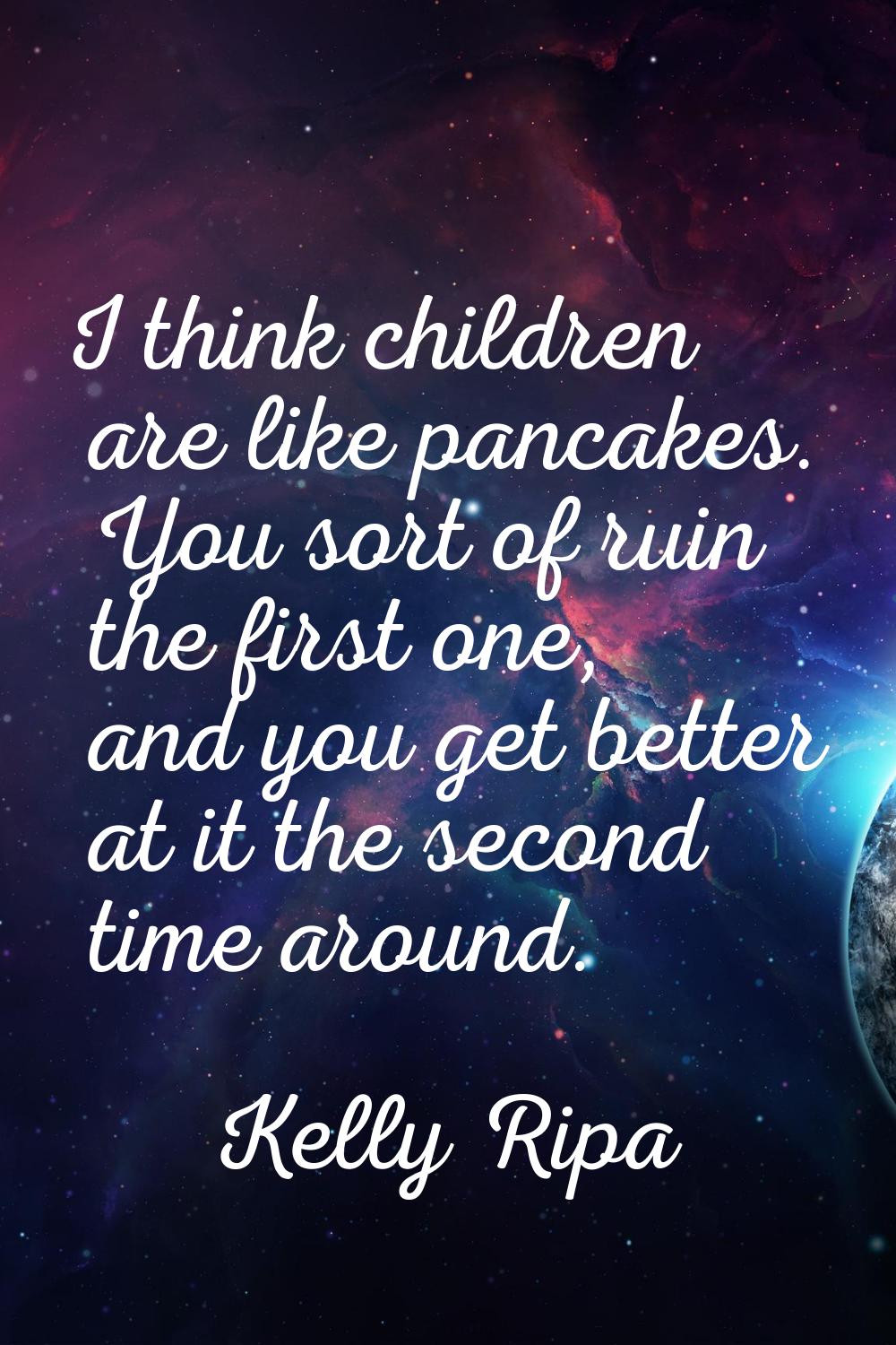 I think children are like pancakes. You sort of ruin the first one, and you get better at it the se