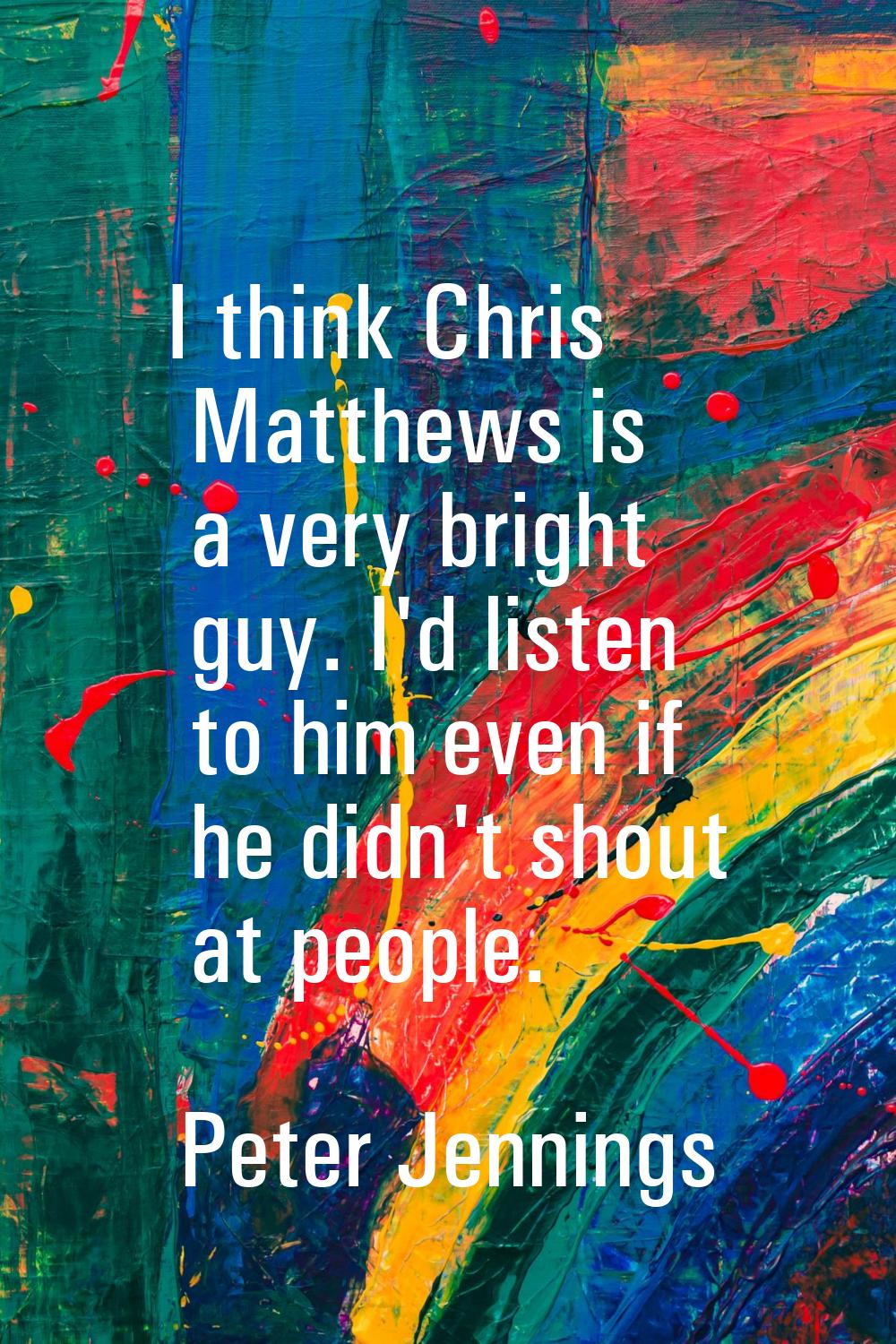 I think Chris Matthews is a very bright guy. I'd listen to him even if he didn't shout at people.