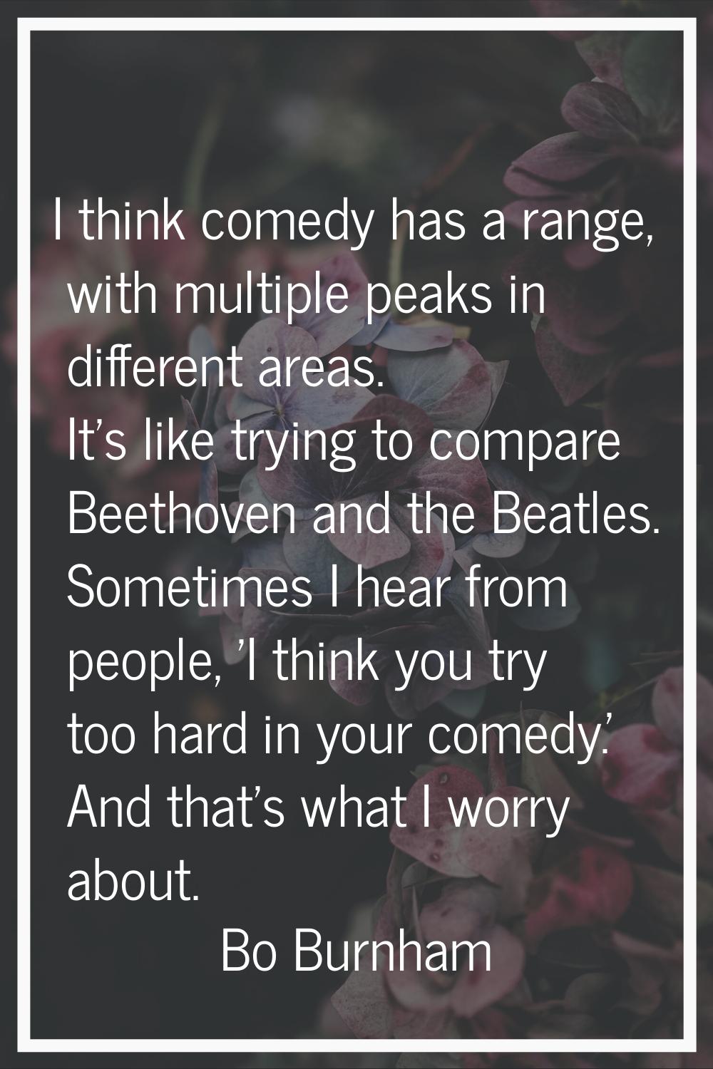 I think comedy has a range, with multiple peaks in different areas. It's like trying to compare Bee