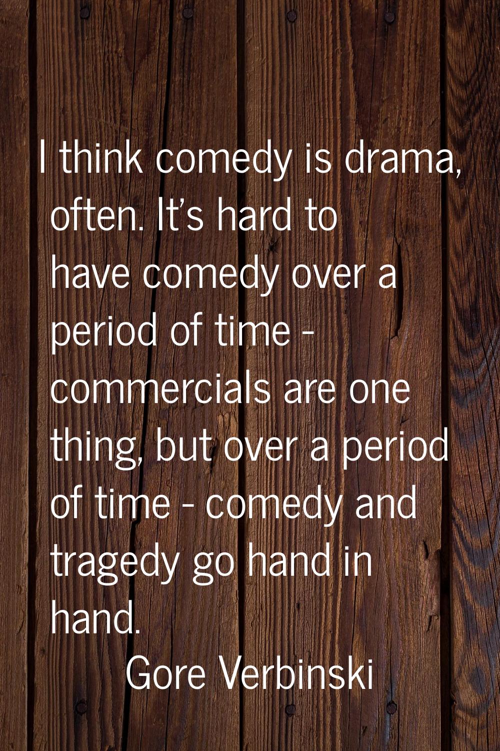 I think comedy is drama, often. It's hard to have comedy over a period of time - commercials are on