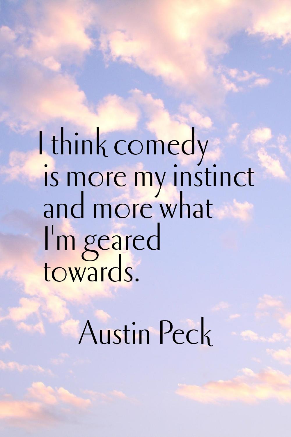 I think comedy is more my instinct and more what I'm geared towards.