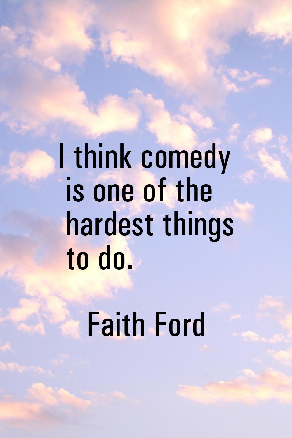 I think comedy is one of the hardest things to do.