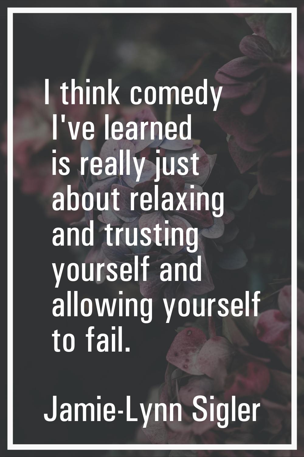 I think comedy I've learned is really just about relaxing and trusting yourself and allowing yourse