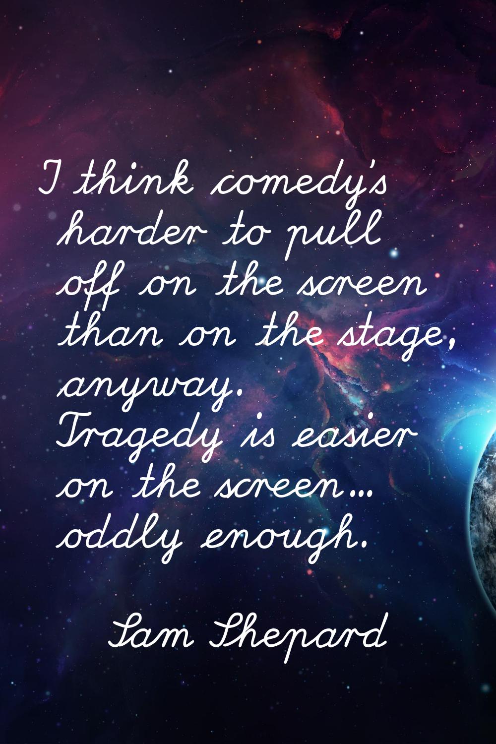 I think comedy's harder to pull off on the screen than on the stage, anyway. Tragedy is easier on t