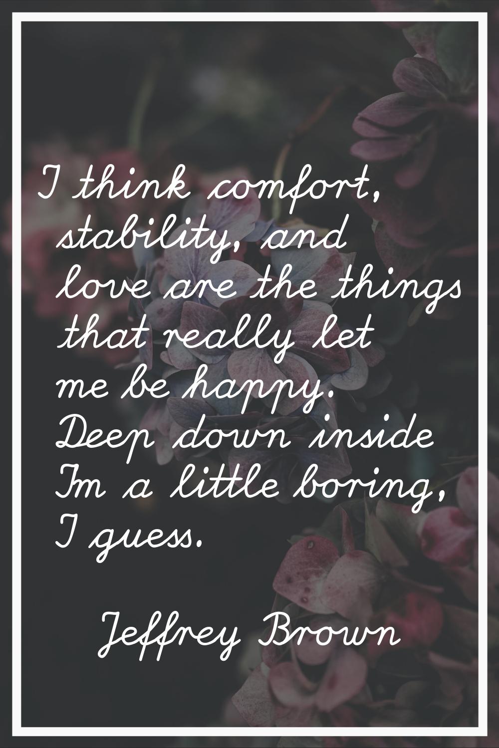 I think comfort, stability, and love are the things that really let me be happy. Deep down inside I