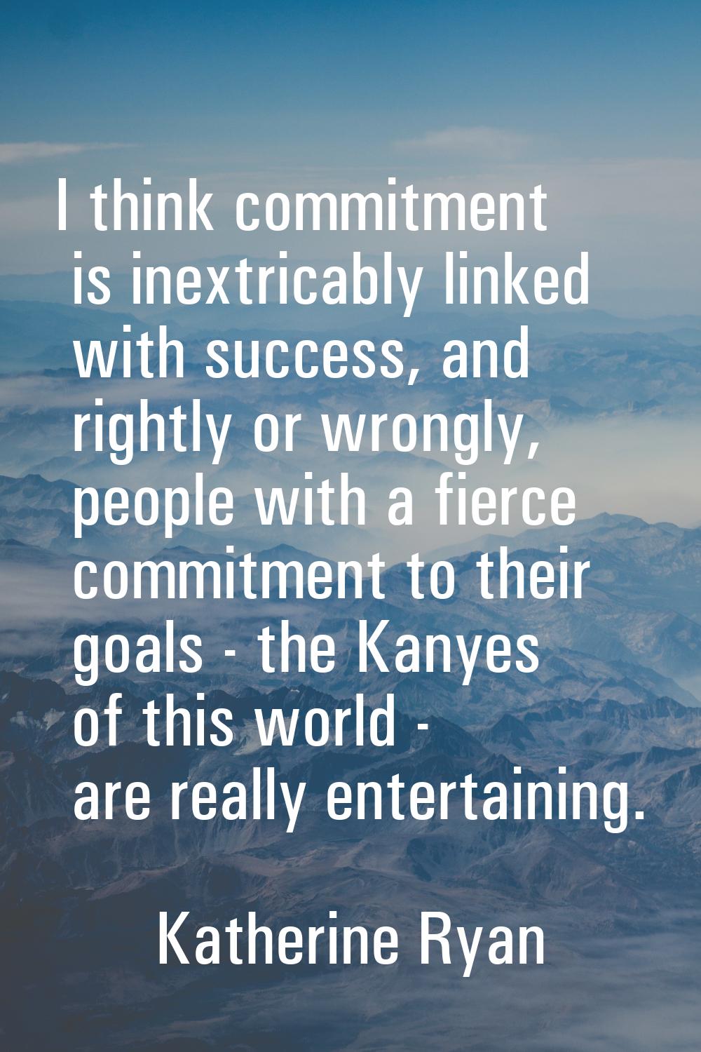 I think commitment is inextricably linked with success, and rightly or wrongly, people with a fierc