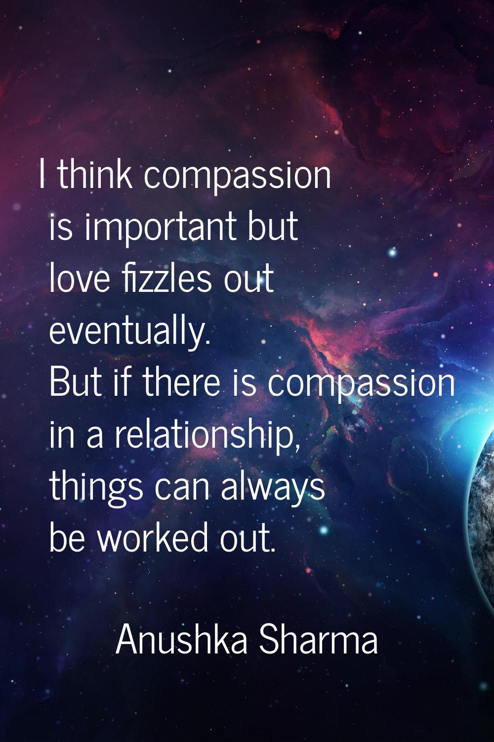 I think compassion is important but love fizzles out eventually. But if there is compassion in a re