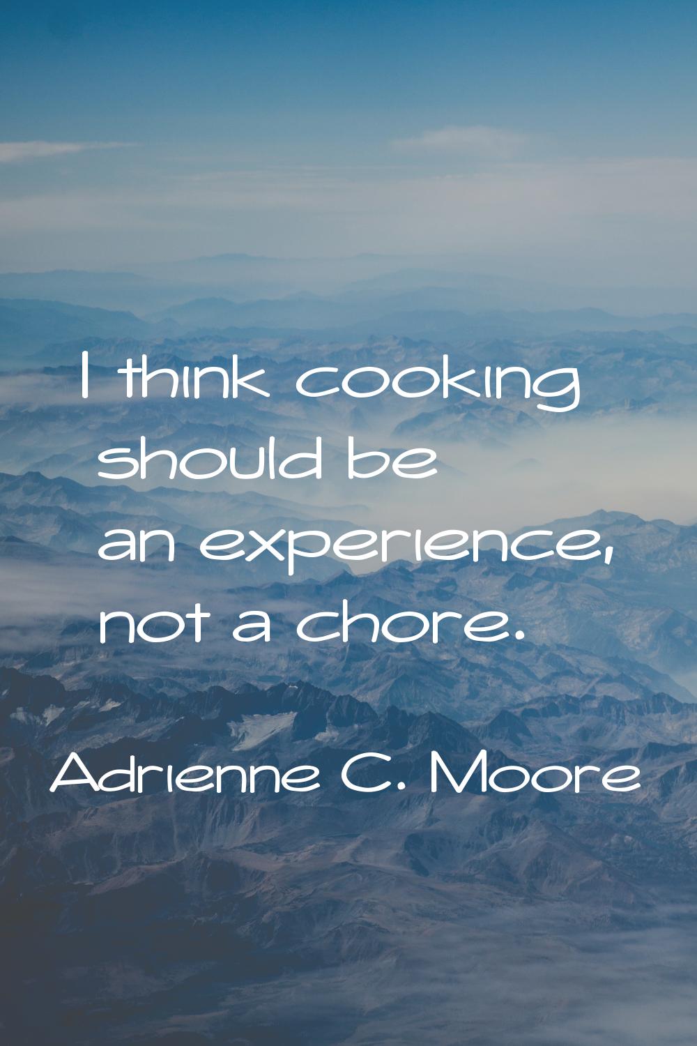 I think cooking should be an experience, not a chore.