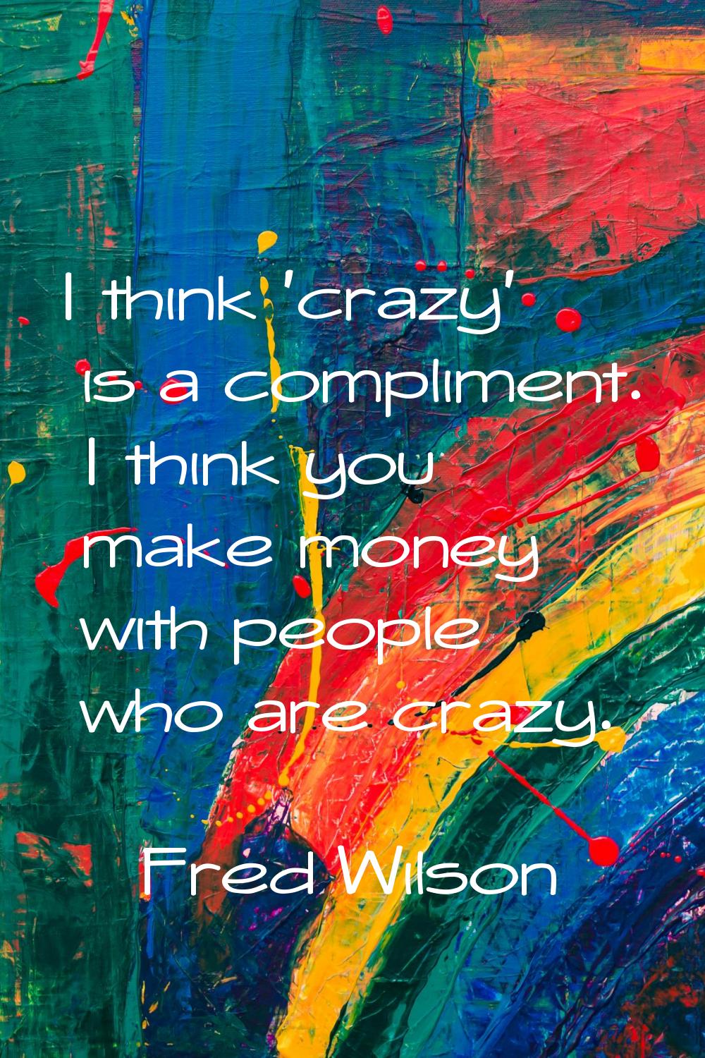 I think 'crazy' is a compliment. I think you make money with people who are crazy.