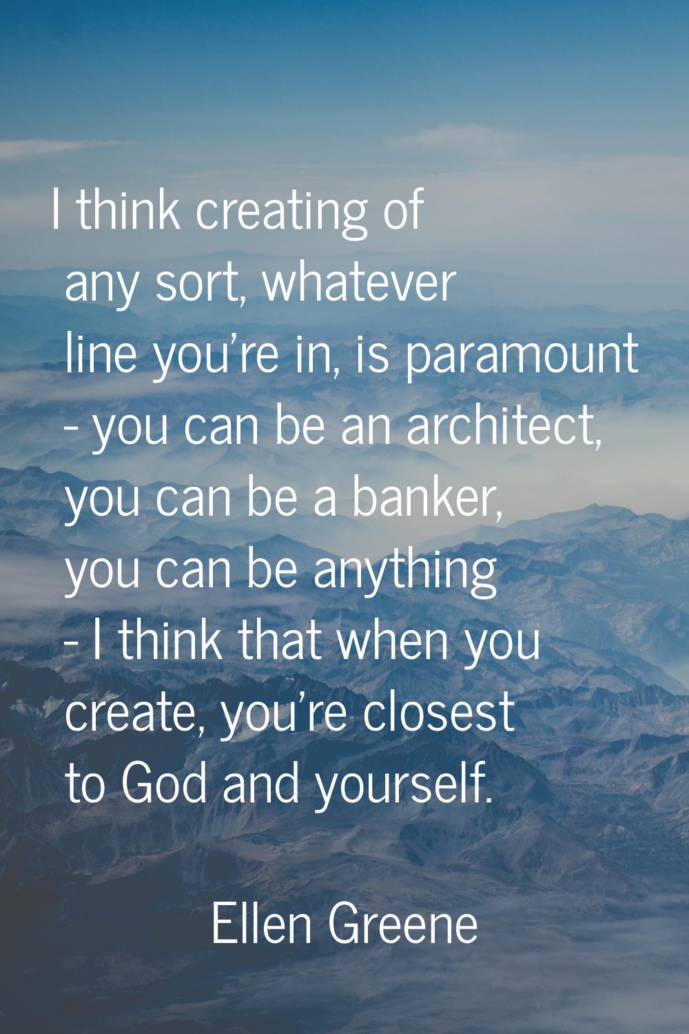 I think creating of any sort, whatever line you're in, is paramount - you can be an architect, you 