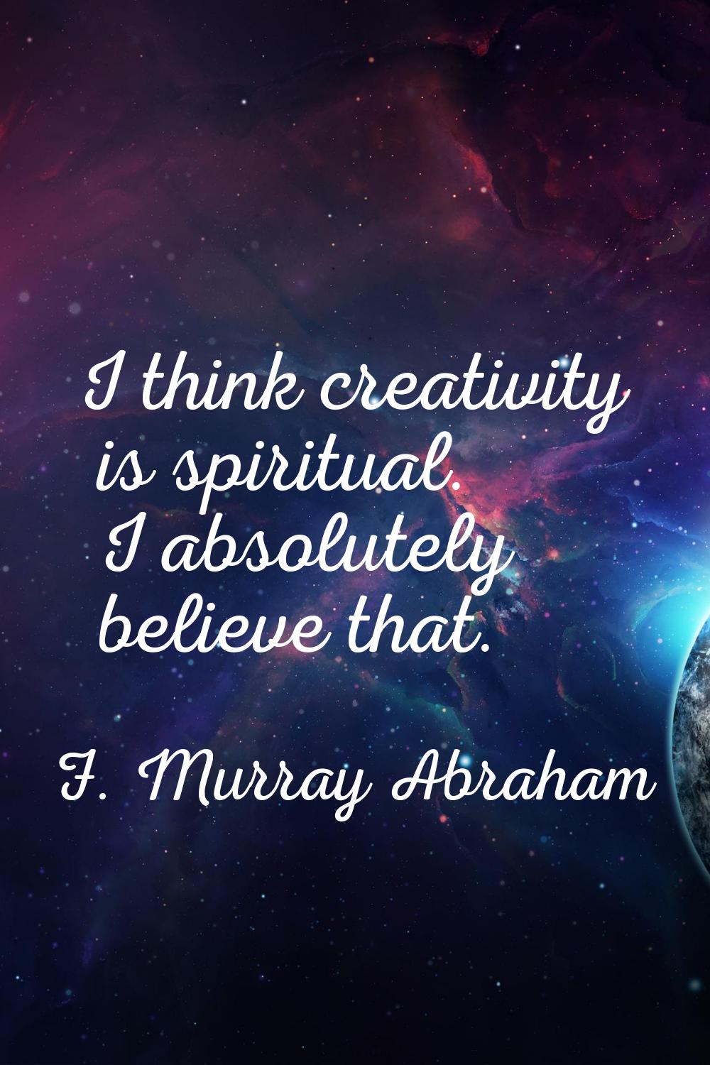 I think creativity is spiritual. I absolutely believe that.