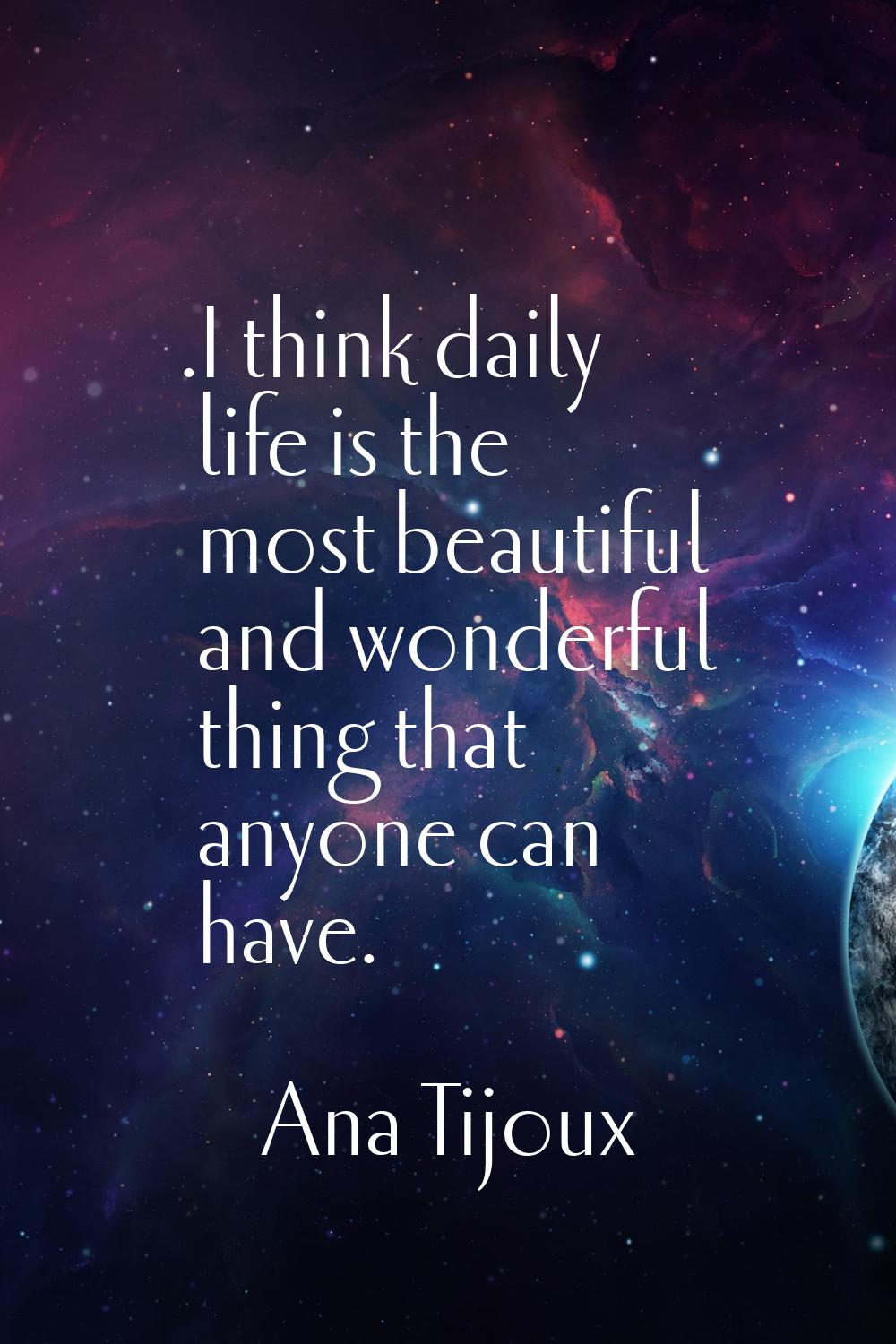 .I think daily life is the most beautiful and wonderful thing that anyone can have.