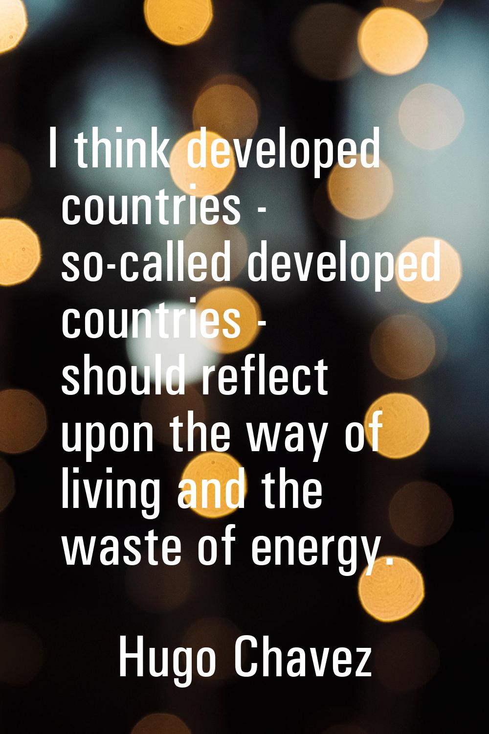 I think developed countries - so-called developed countries - should reflect upon the way of living