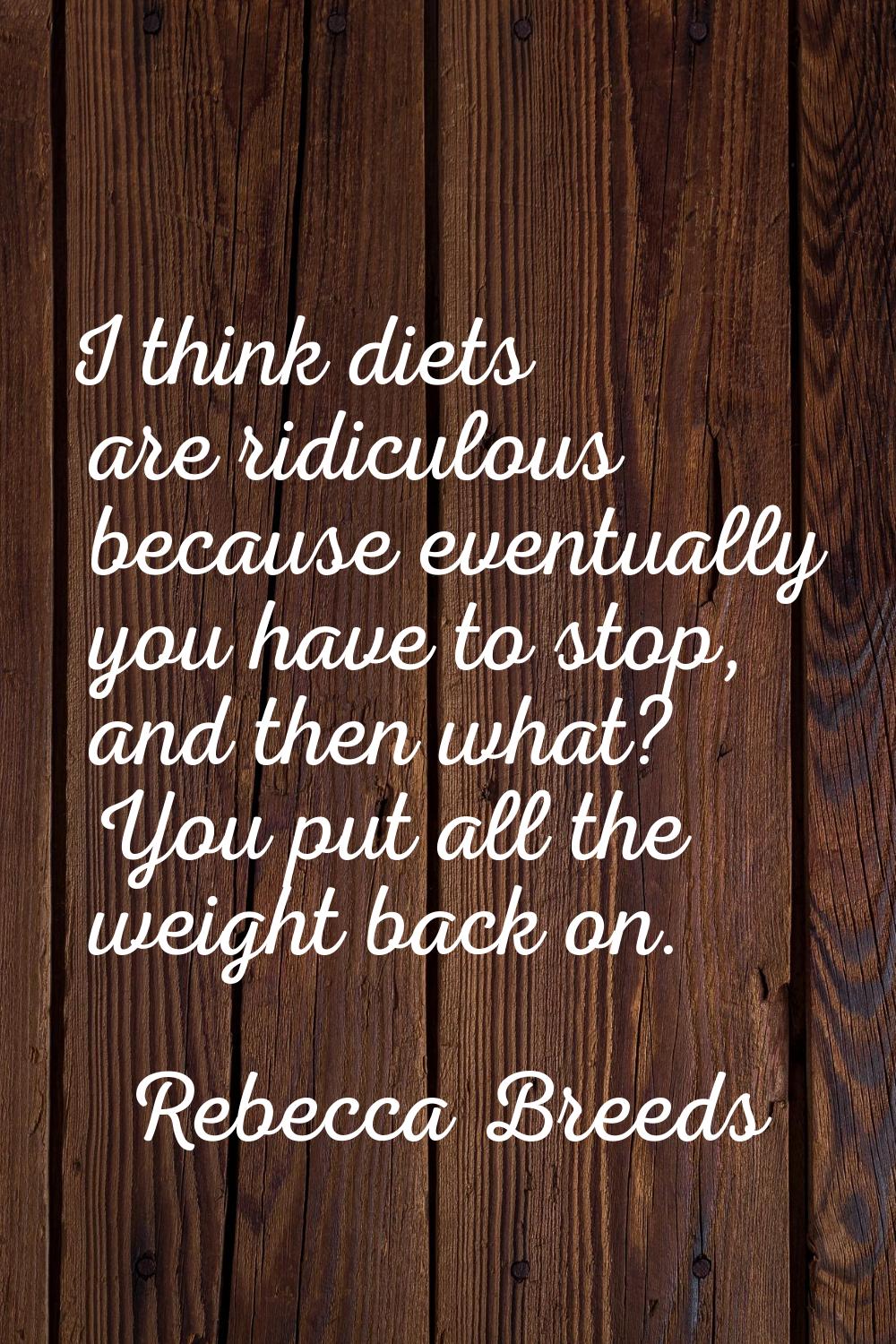 I think diets are ridiculous because eventually you have to stop, and then what? You put all the we