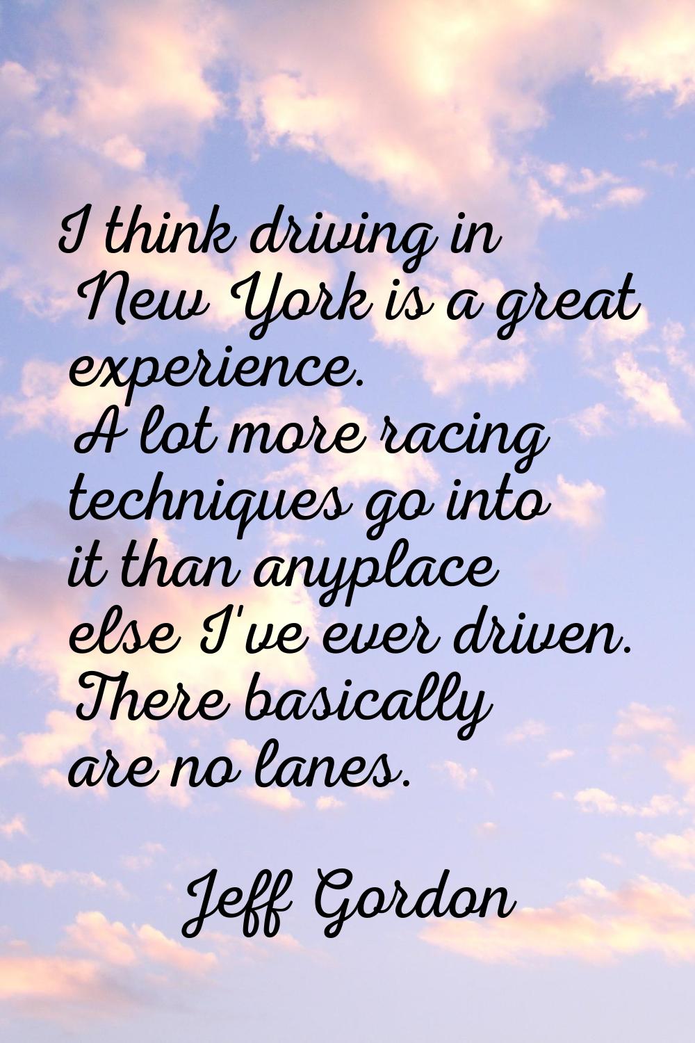 I think driving in New York is a great experience. A lot more racing techniques go into it than any