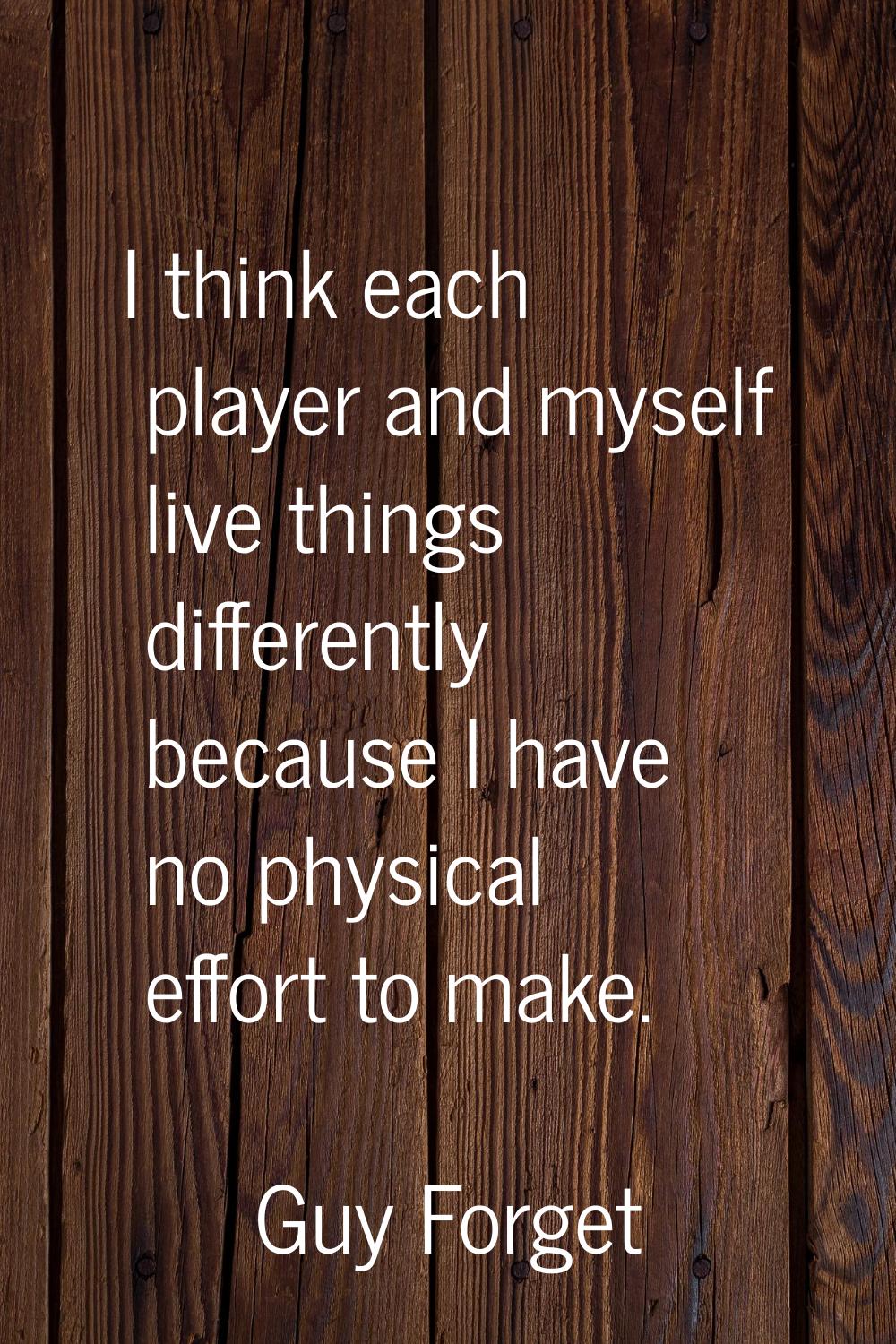 I think each player and myself live things differently because I have no physical effort to make.