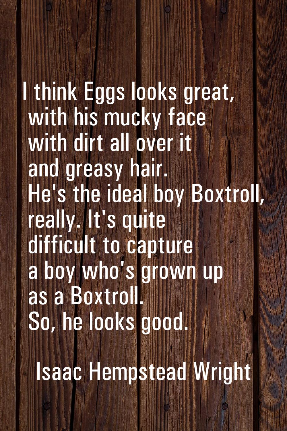 I think Eggs looks great, with his mucky face with dirt all over it and greasy hair. He's the ideal