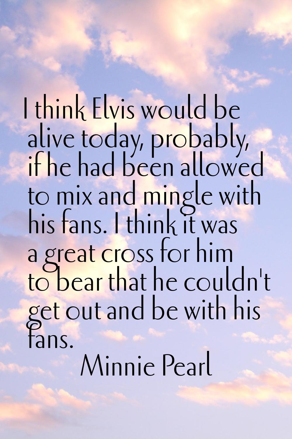 I think Elvis would be alive today, probably, if he had been allowed to mix and mingle with his fan