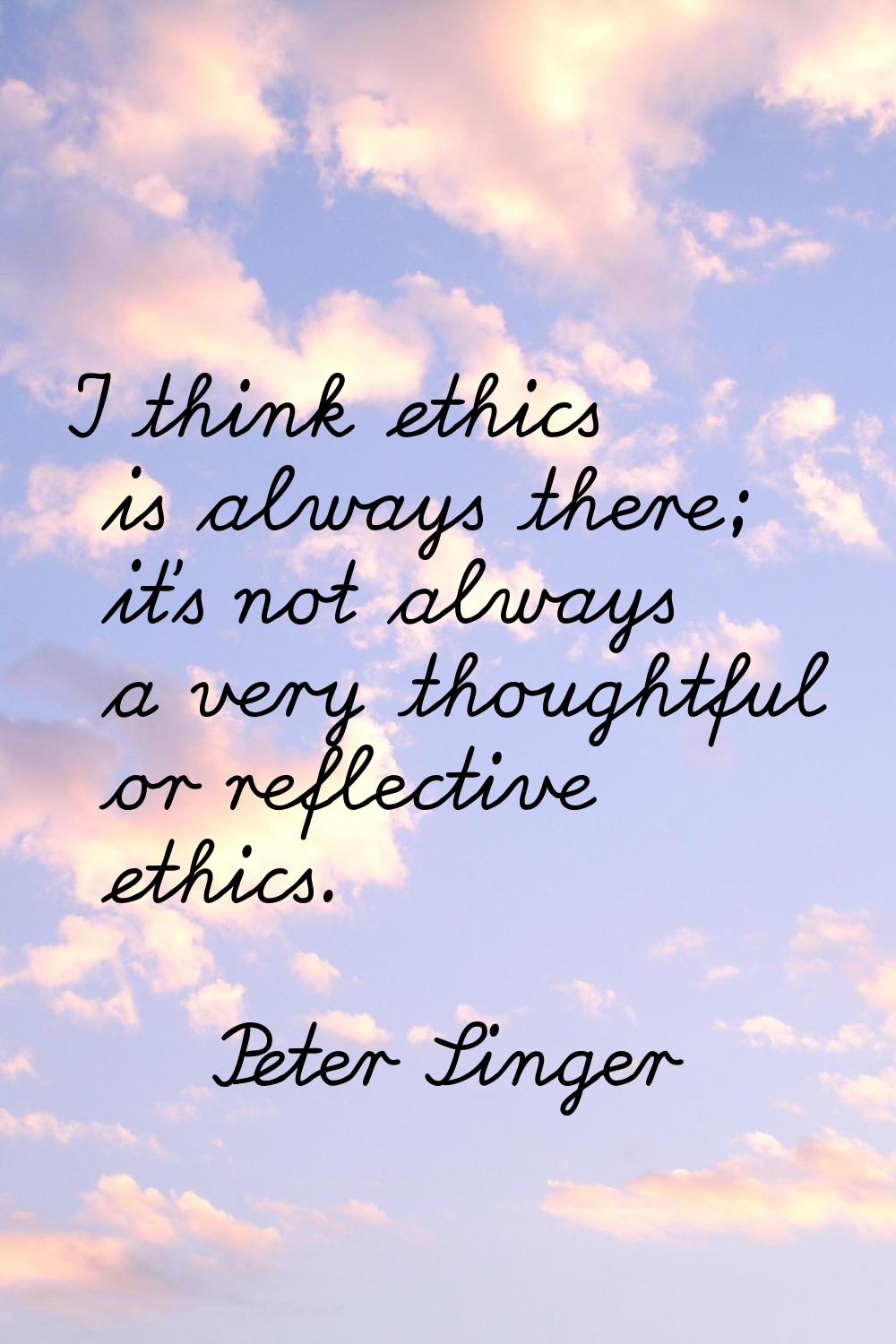 I think ethics is always there; it's not always a very thoughtful or reflective ethics.