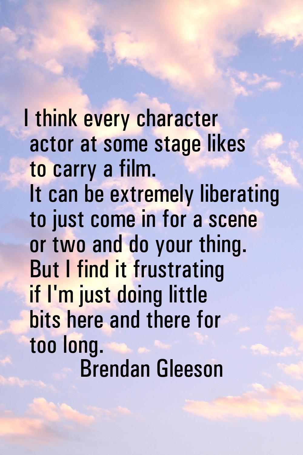 I think every character actor at some stage likes to carry a film. It can be extremely liberating t