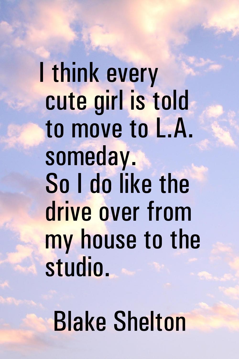 I think every cute girl is told to move to L.A. someday. So I do like the drive over from my house 
