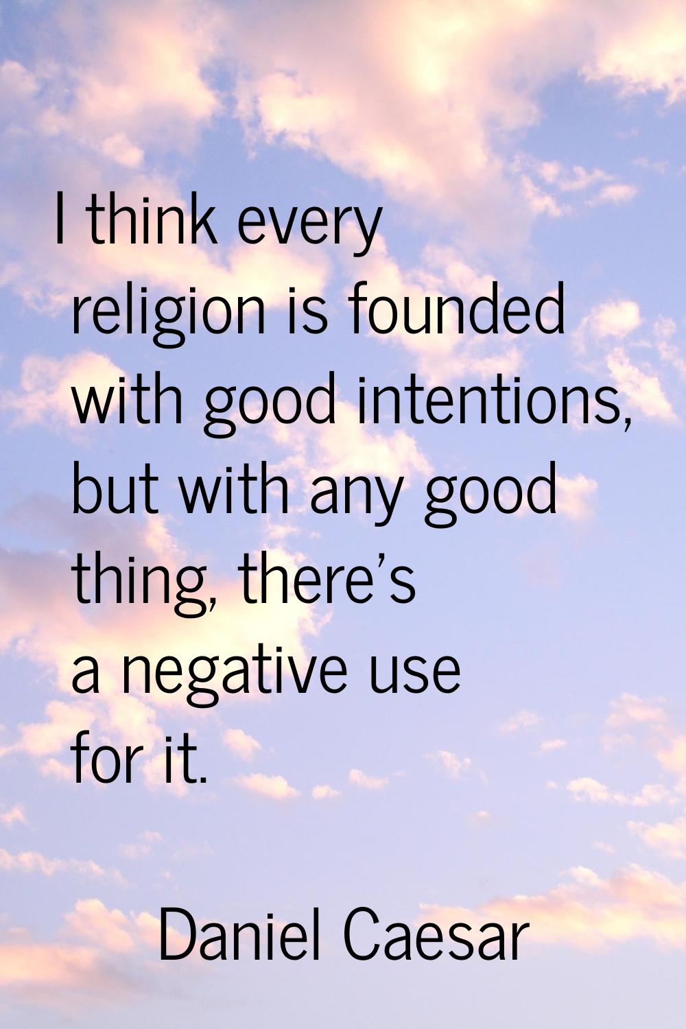 I think every religion is founded with good intentions, but with any good thing, there’s a negative