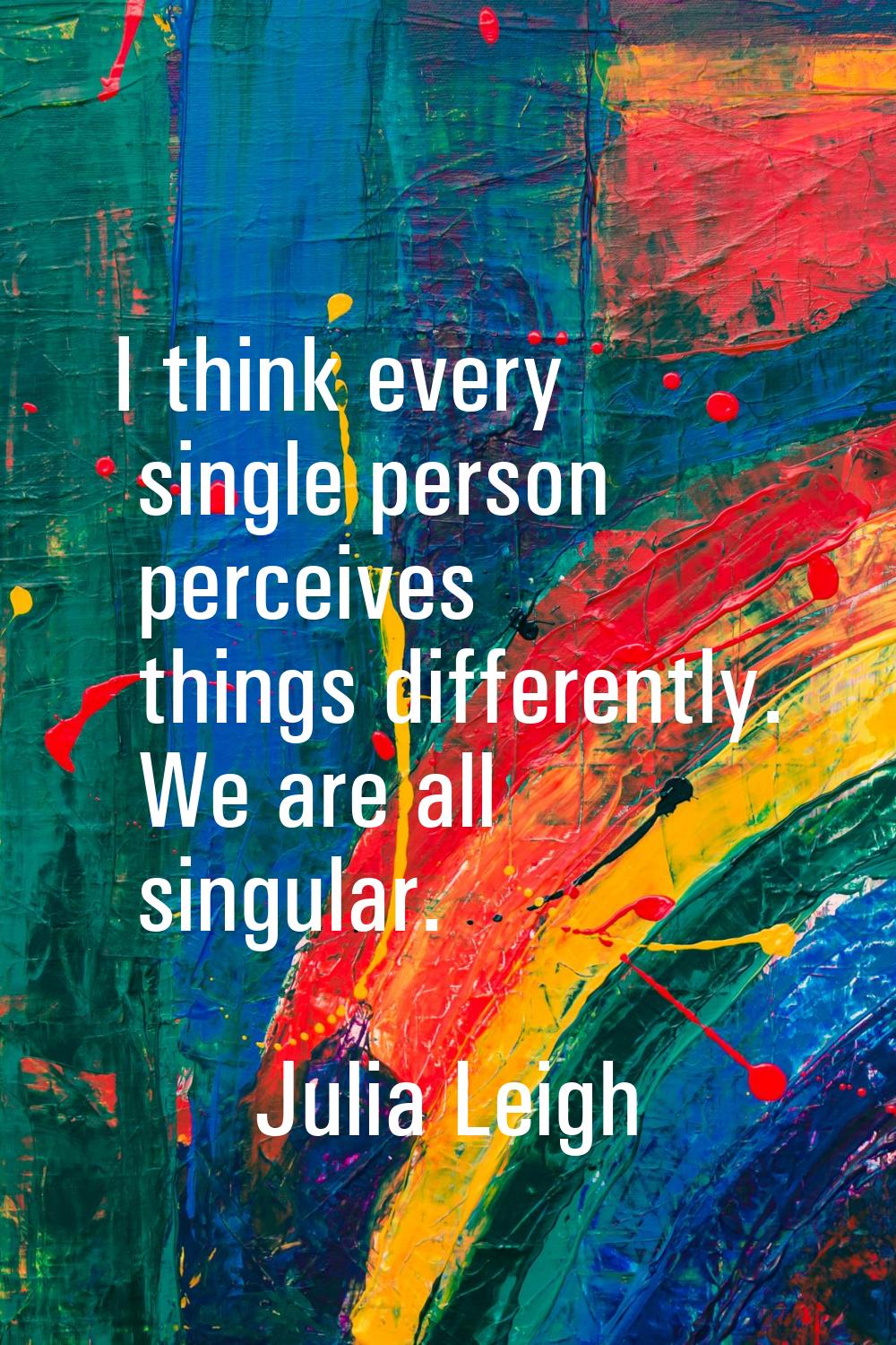 I think every single person perceives things differently. We are all singular.