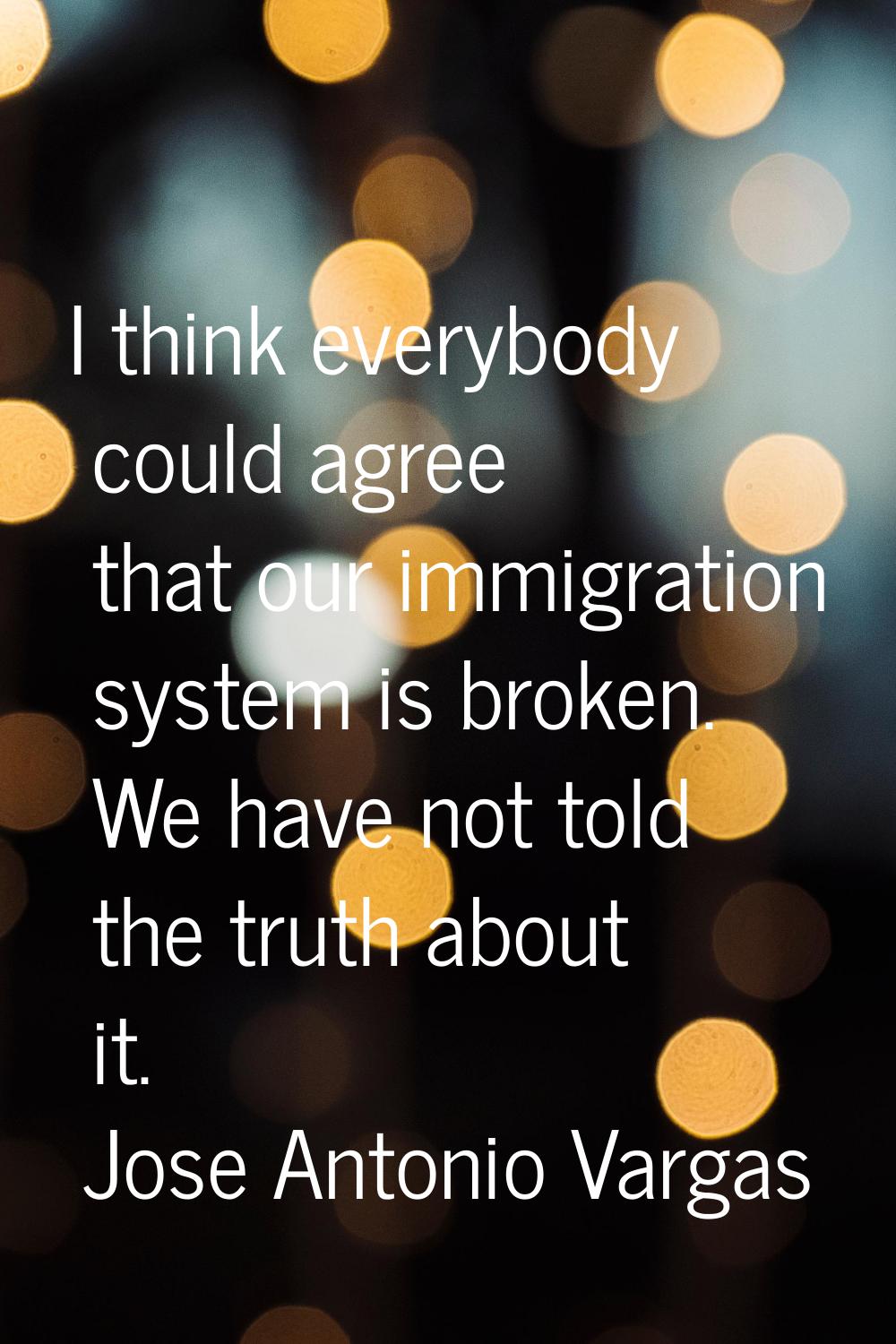 I think everybody could agree that our immigration system is broken. We have not told the truth abo