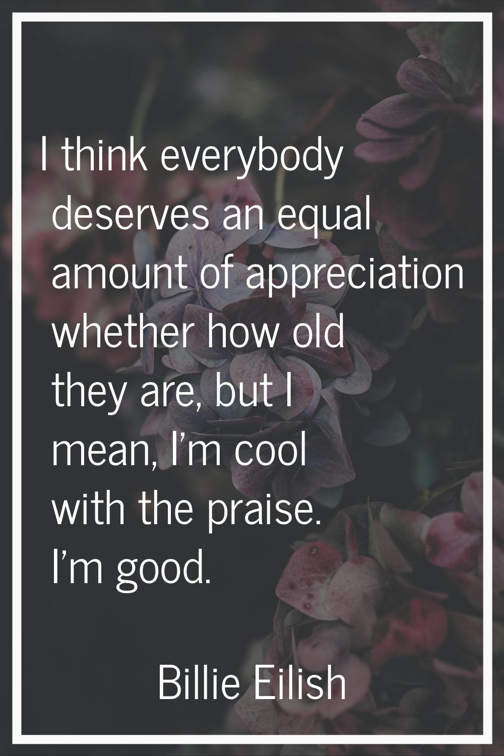 I think everybody deserves an equal amount of appreciation whether how old they are, but I mean, I'