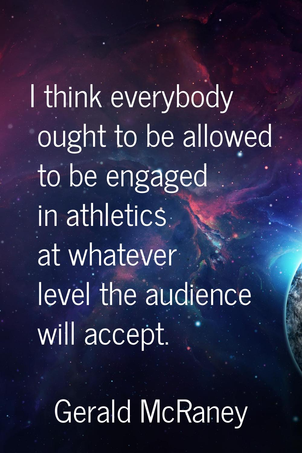 I think everybody ought to be allowed to be engaged in athletics at whatever level the audience wil