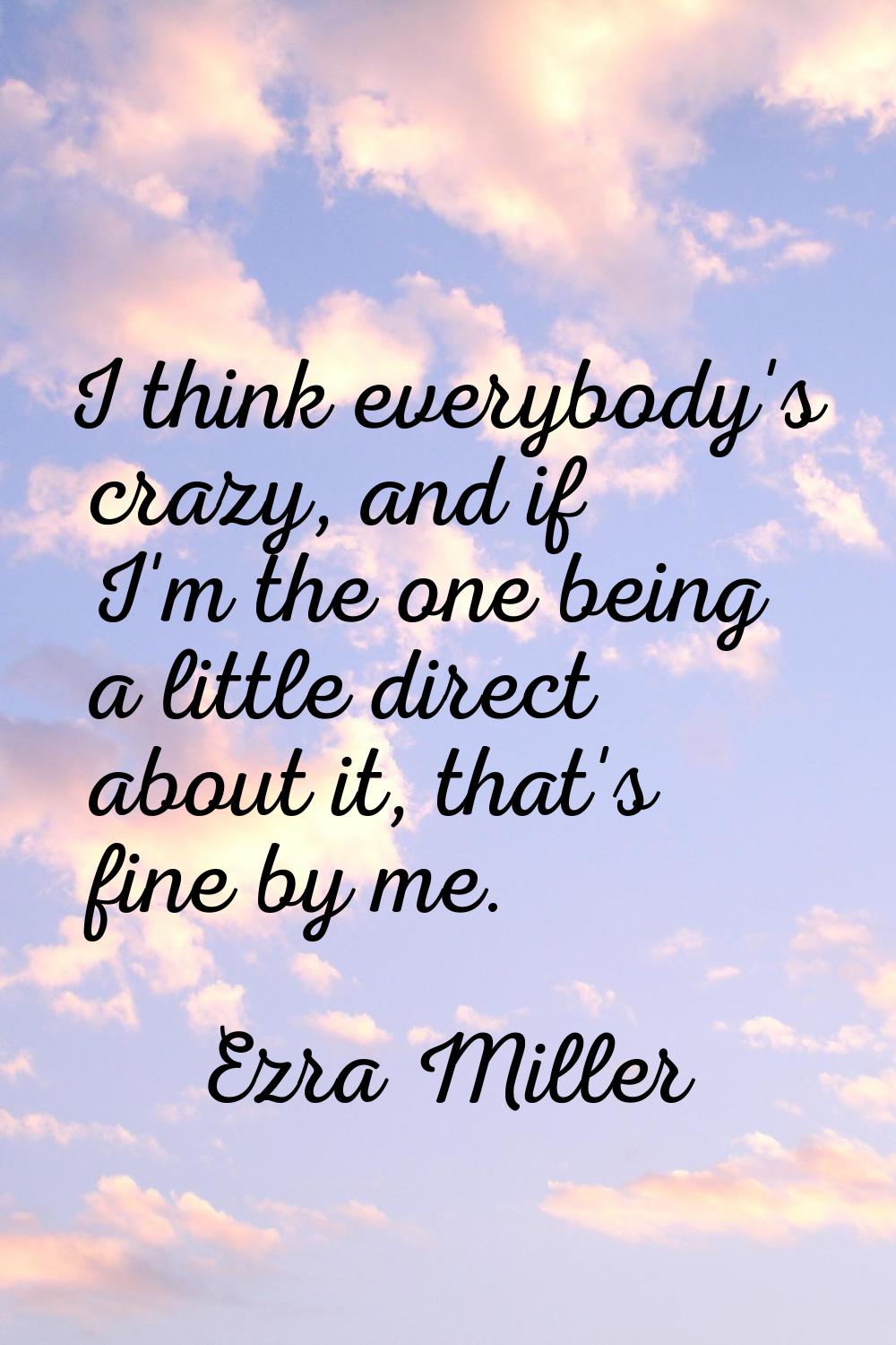 I think everybody's crazy, and if I'm the one being a little direct about it, that's fine by me.