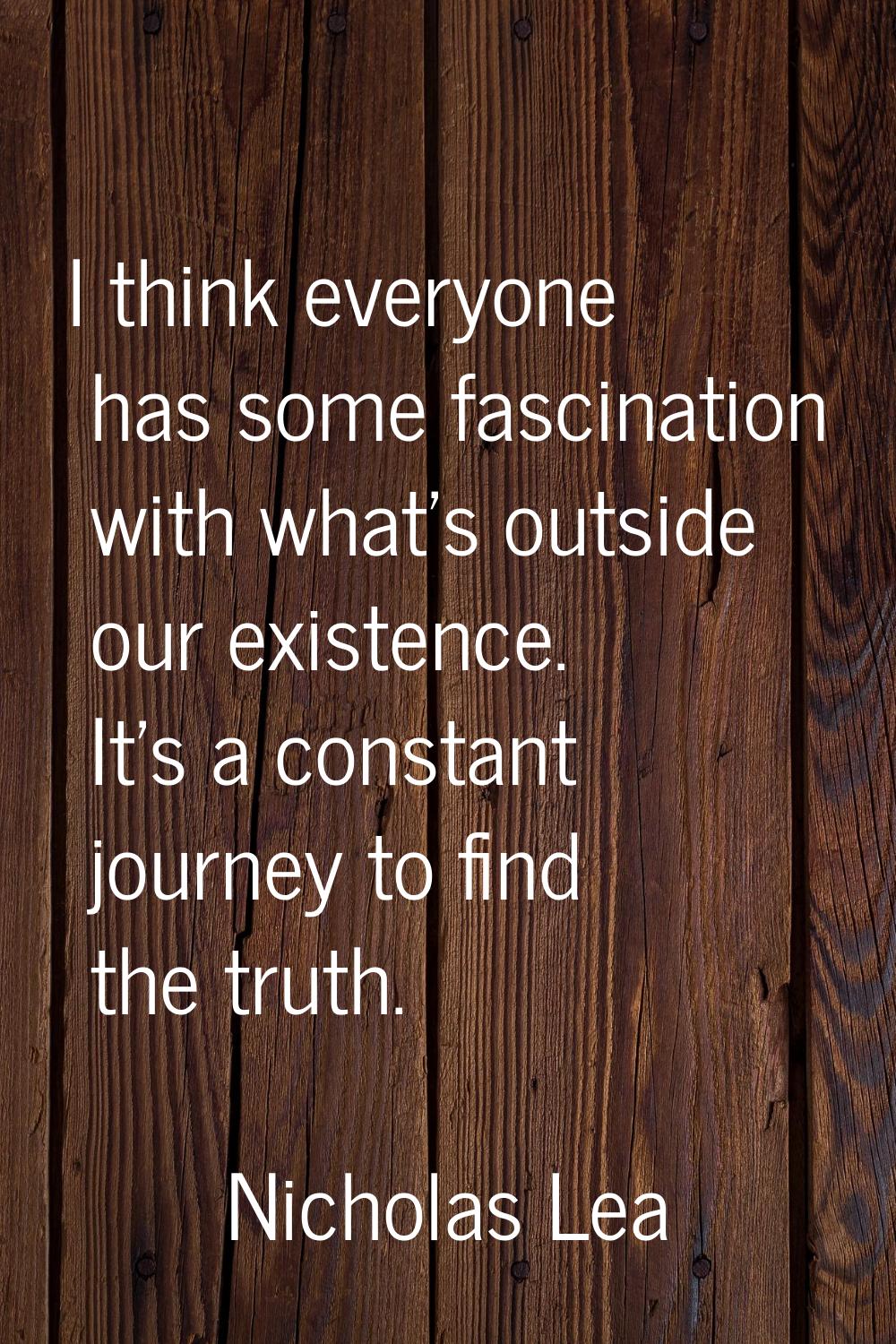 I think everyone has some fascination with what's outside our existence. It's a constant journey to