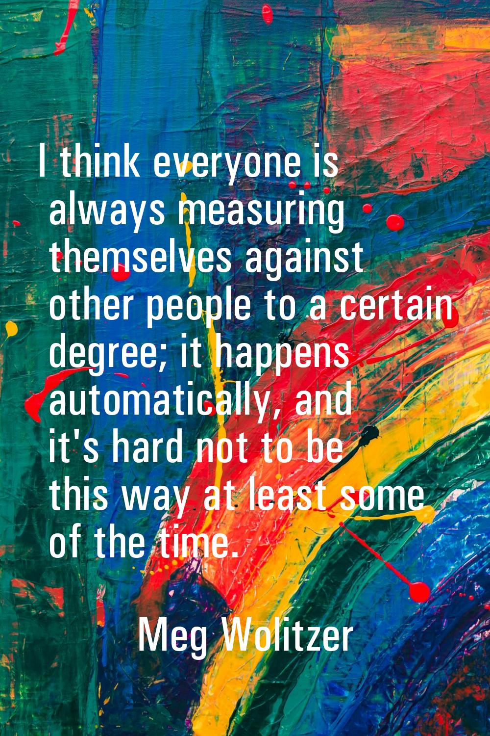 I think everyone is always measuring themselves against other people to a certain degree; it happen